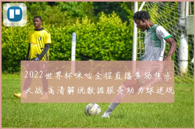 2022世界杯咪咕全程直播多场焦点大战 高清解说数据服务助力球迷观赛