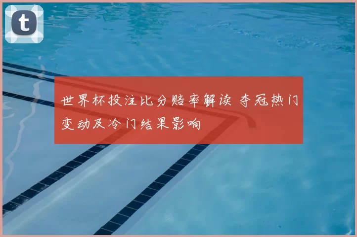世界杯投注比分赔率解读 夺冠热门变动及冷门结果影响