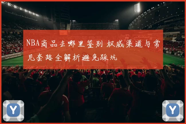 NBA商品去哪里鉴别 权威渠道与常见套路全解析避免踩坑