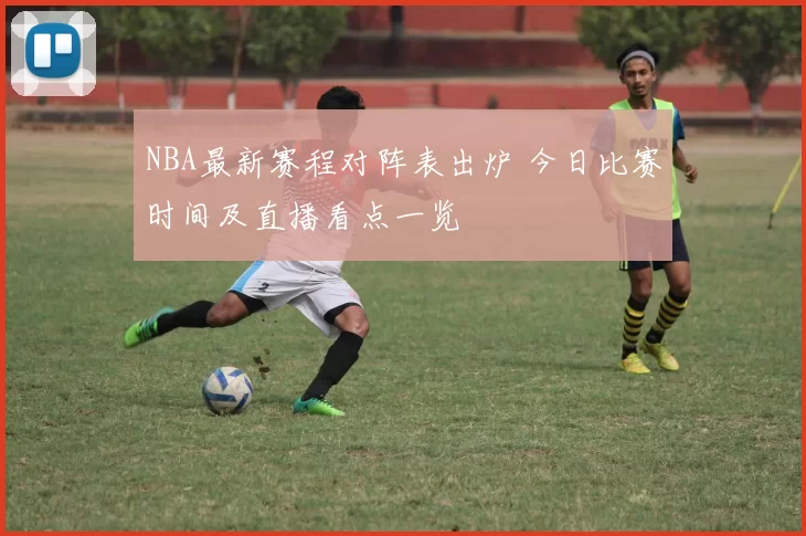 NBA最新赛程对阵表出炉 今日比赛时间及直播看点一览