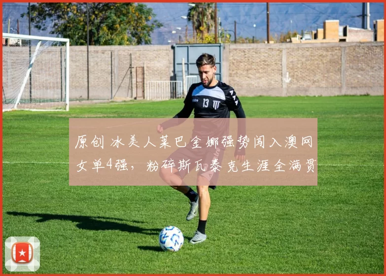 原创 冰美人莱巴金娜强势闯入澳网女单4强，粉碎斯瓦泰克生涯全满贯希望