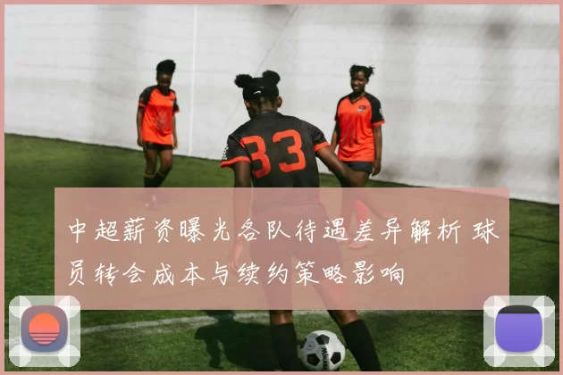 中超薪资曝光各队待遇差异解析 球员转会成本与续约策略影响