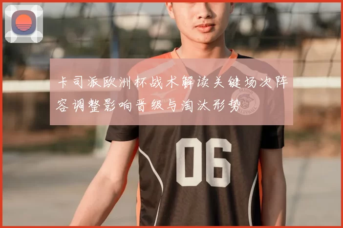 卡司派欧洲杯战术解读关键场次阵容调整影响晋级与淘汰形势