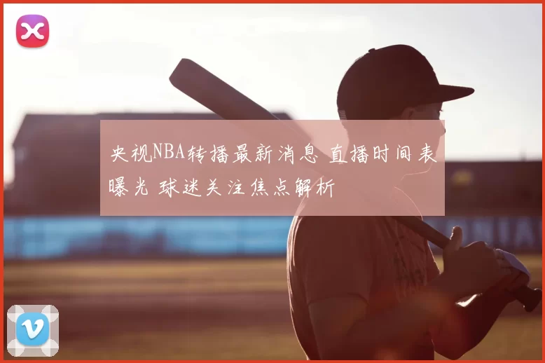 央视NBA转播最新消息 直播时间表曝光 球迷关注焦点解析