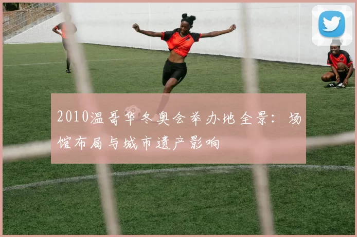 2010温哥华冬奥会举办地全景：场馆布局与城市遗产影响