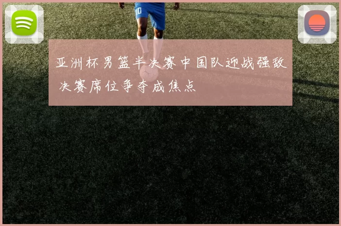 亚洲杯男篮半决赛中国队迎战强敌 决赛席位争夺成焦点