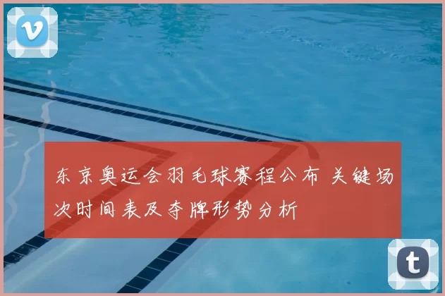 东京奥运会羽毛球赛程公布 关键场次时间表及夺牌形势分析