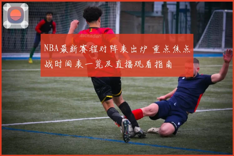 NBA最新赛程对阵表出炉 重点焦点战时间表一览及直播观看指南