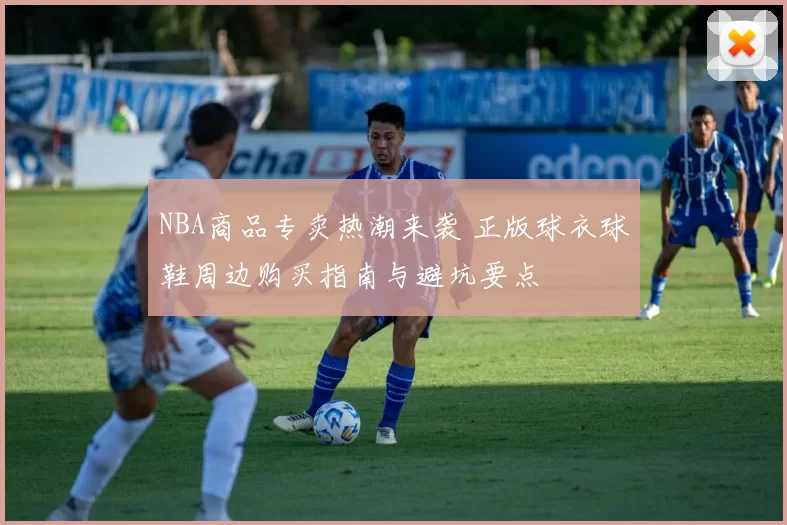 NBA商品专卖热潮来袭 正版球衣球鞋周边购买指南与避坑要点