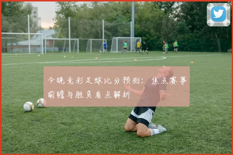 今晚竞彩足球比分预测：焦点赛事前瞻与胜负看点解析