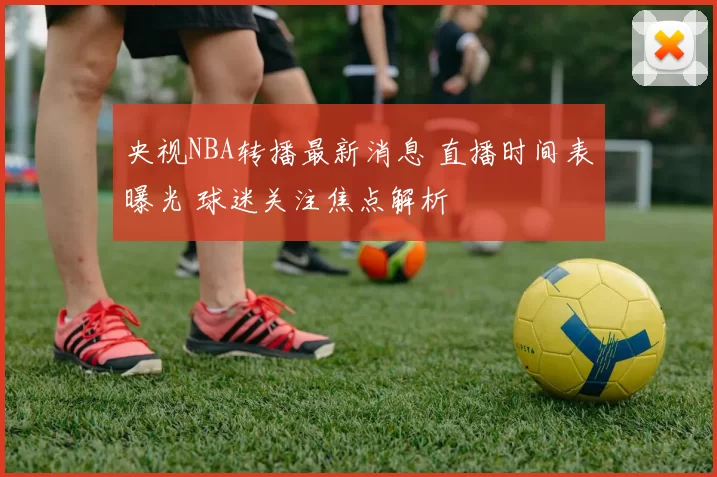 央视NBA转播最新消息 直播时间表曝光 球迷关注焦点解析
