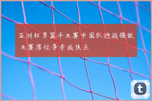 亚洲杯男篮半决赛中国队迎战强敌 决赛席位争夺成焦点