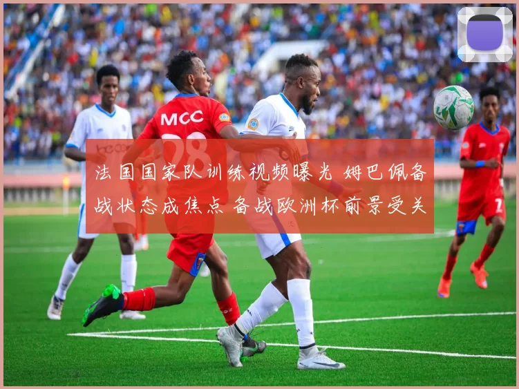 法国国家队训练视频曝光 姆巴佩备战状态成焦点 备战欧洲杯前景受关注