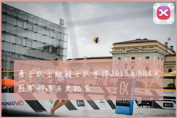 勇士队击败骑士队夺得2015年NBA总冠军创造历史纪录