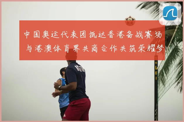 中国奥运代表团抵达香港备战赛场 与港澳体育界共商合作共筑荣耀梦想