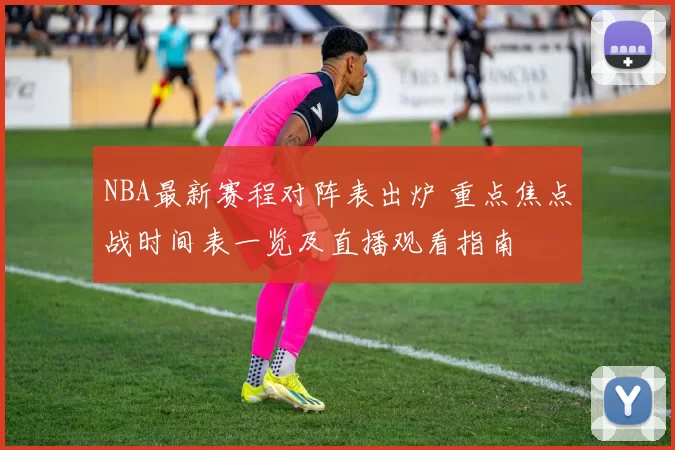 NBA最新赛程对阵表出炉 重点焦点战时间表一览及直播观看指南
