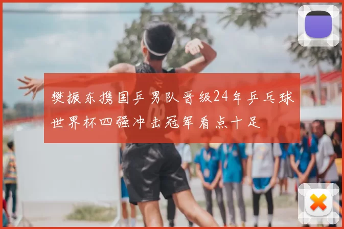 樊振东携国乒男队晋级24年乒乓球世界杯四强冲击冠军看点十足