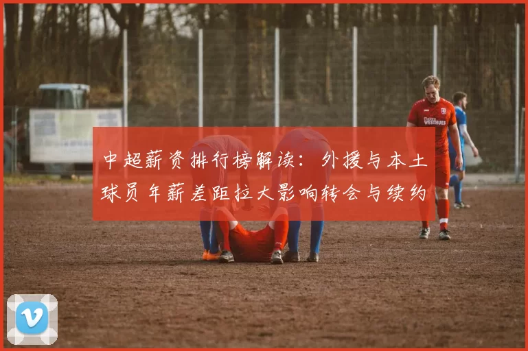 中超薪资排行榜解读：外援与本土球员年薪差距拉大影响转会与续约安排