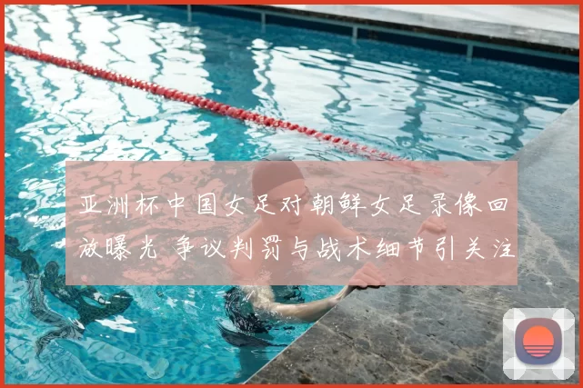 亚洲杯中国女足对朝鲜女足录像回放曝光 争议判罚与战术细节引关注