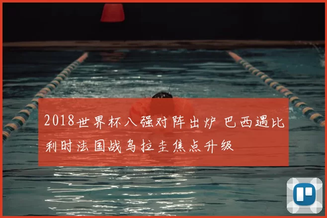 2018世界杯八强对阵出炉 巴西遇比利时法国战乌拉圭焦点升级