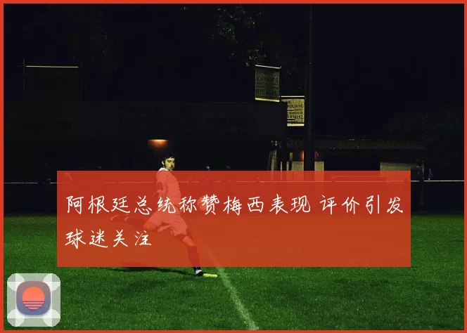 阿根廷总统称赞梅西表现 评价引发球迷关注