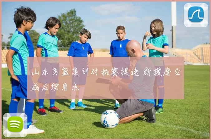 山东男篮集训对抗赛提速 新援磨合成后续看点