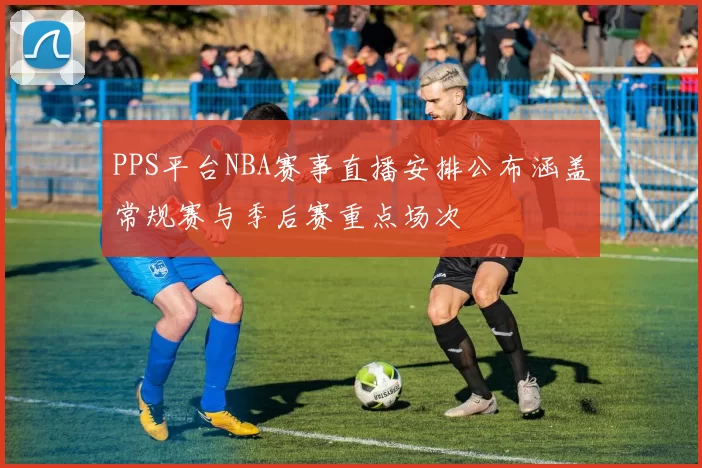 PPS平台NBA赛事直播安排公布涵盖常规赛与季后赛重点场次