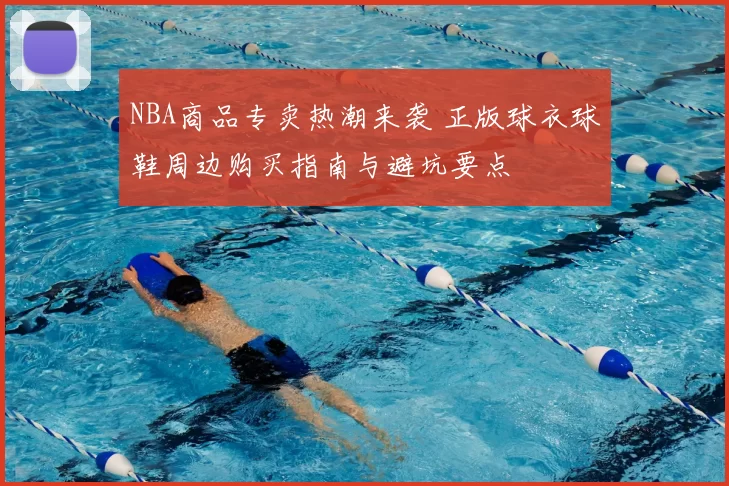 NBA商品专卖热潮来袭 正版球衣球鞋周边购买指南与避坑要点