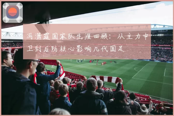 冯潇霆国家队生涯回顾：从主力中卫到后防核心影响几代国足