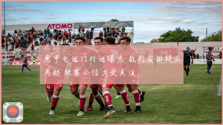 意甲电话门对话曝光 裁判安排疑云再起 联赛公信力受关注