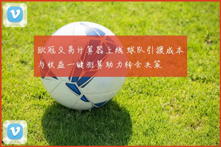 欧冠交易计算器上线 球队引援成本与收益一键测算助力转会决策