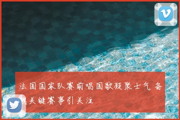 法国国家队赛前唱国歌凝聚士气 备战关键赛事引关注