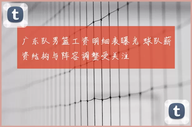 广东队男篮工资明细表曝光 球队薪资结构与阵容调整受关注
