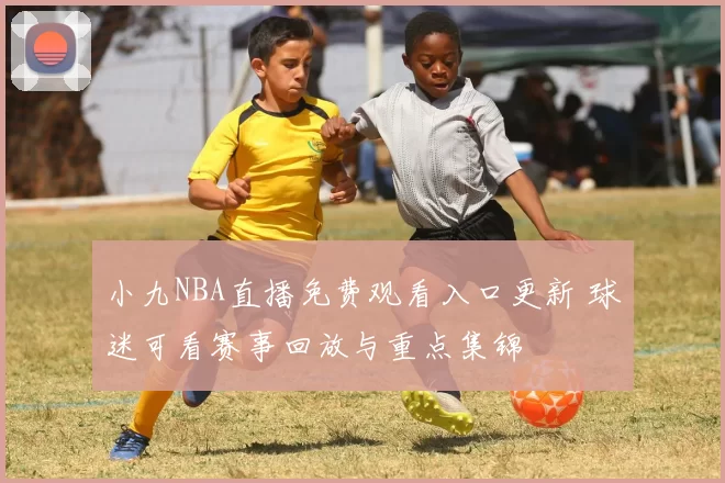 小九NBA直播免费观看入口更新 球迷可看赛事回放与重点集锦