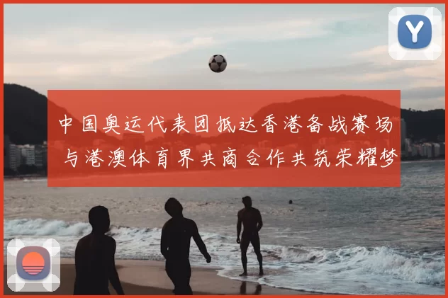 中国奥运代表团抵达香港备战赛场 与港澳体育界共商合作共筑荣耀梦想