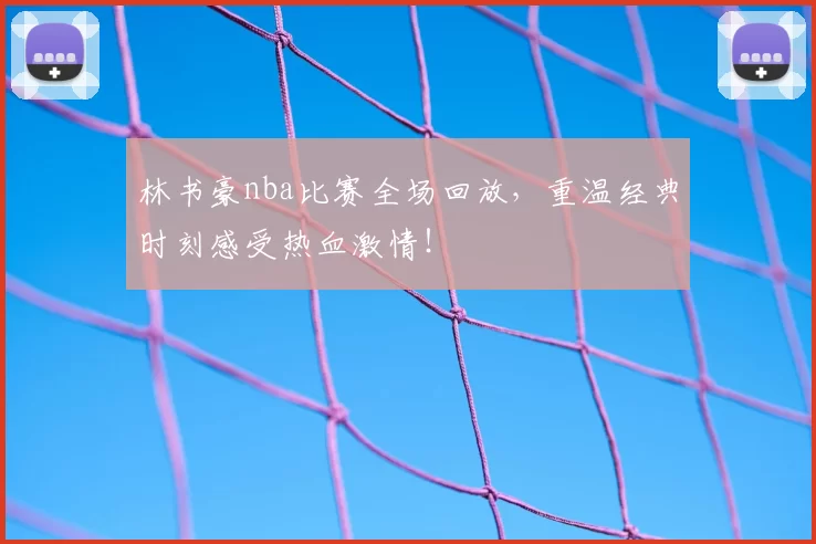 林书豪nba比赛全场回放，重温经典时刻感受热血激情！