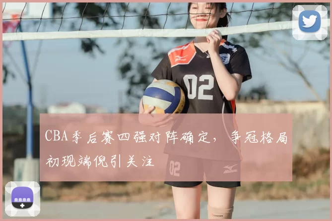 CBA季后赛四强对阵确定，争冠格局初现端倪引关注