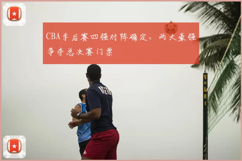 CBA季后赛四强对阵确定，两大豪强争夺总决赛门票