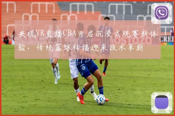 央视VR直播CBA开启沉浸式观赛新体验，传统篮球转播迎来技术革新