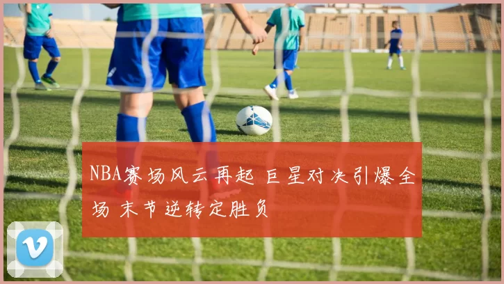 NBA赛场风云再起 巨星对决引爆全场 末节逆转定胜负