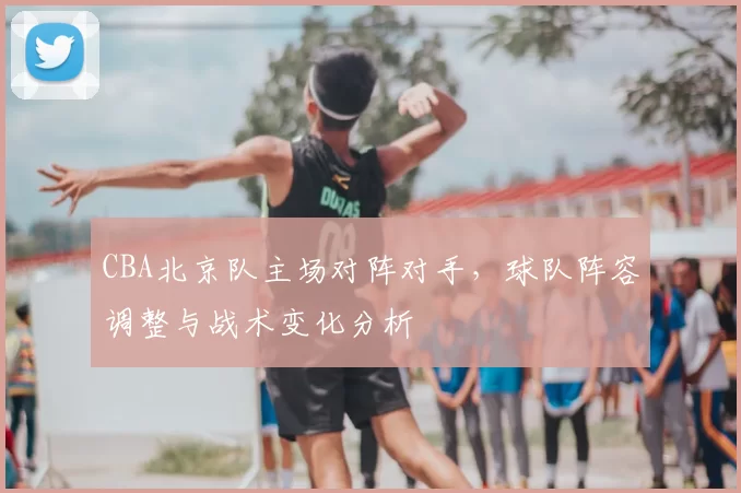 CBA北京队主场对阵对手，球队阵容调整与战术变化分析