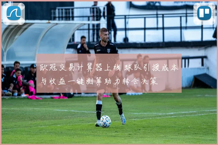 欧冠交易计算器上线 球队引援成本与收益一键测算助力转会决策