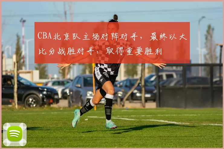 CBA北京队主场对阵对手，最终以大比分战胜对手，取得重要胜利