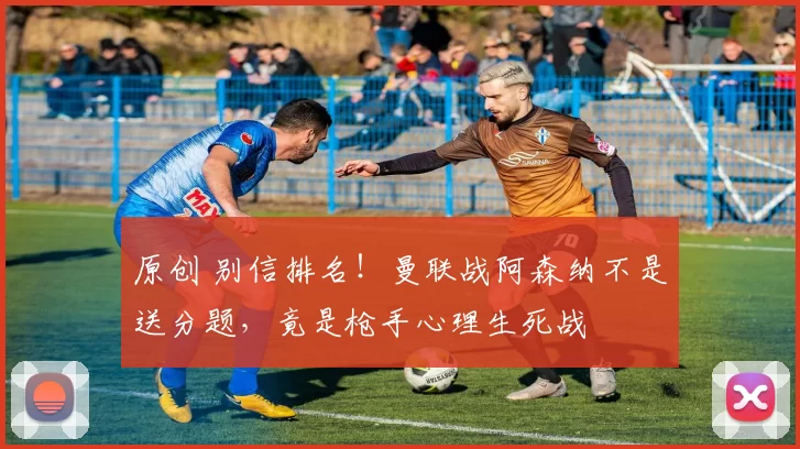 原创 别信排名！曼联战阿森纳不是送分题，竟是枪手心理生死战