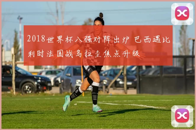 2018世界杯八强对阵出炉 巴西遇比利时法国战乌拉圭焦点升级