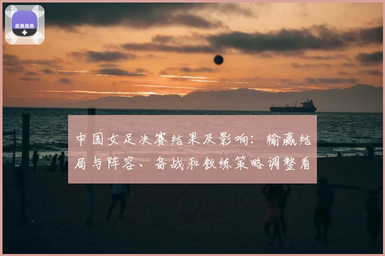 中国女足决赛结果及影响：输赢结局与阵容、备战和教练策略调整看点