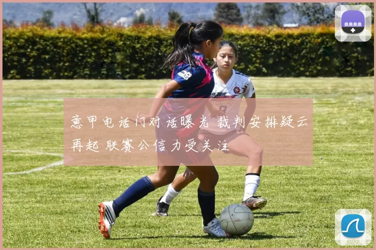 意甲电话门对话曝光 裁判安排疑云再起 联赛公信力受关注