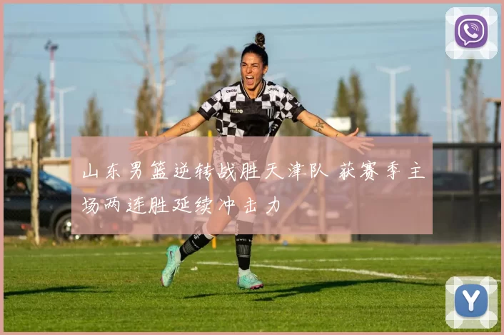 山东男篮逆转战胜天津队 获赛季主场两连胜延续冲击力