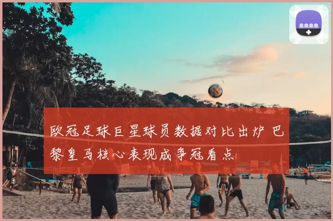 欧冠足球巨星球员数据对比出炉 巴黎皇马核心表现成争冠看点