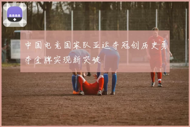 中国电竞国家队亚运夺冠创历史勇夺金牌实现新突破